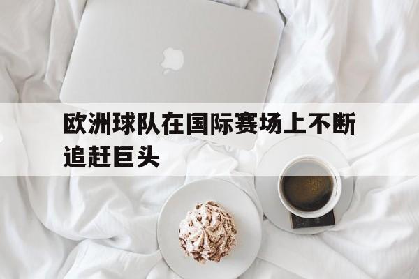 半岛体育app下载-欧洲球队在国际赛场上不断追赶巨头-半岛体育app下载