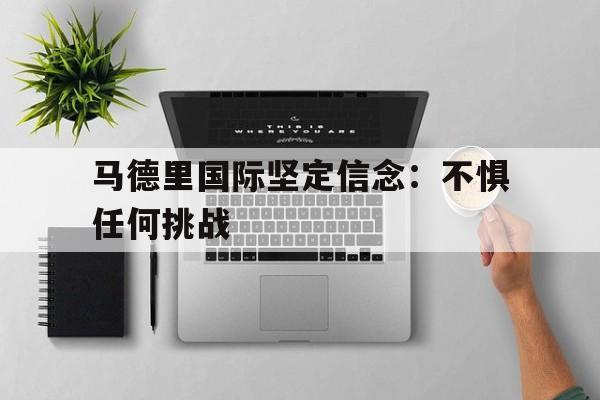 官方网站-马德里国际坚定信念：不惧任何挑战的简单介绍-官方网站