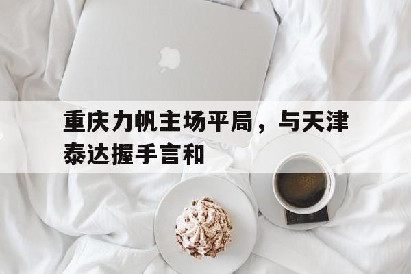 半岛体育app-重庆力帆主场平局，与天津泰达握手言和的简单介绍-半岛体育app