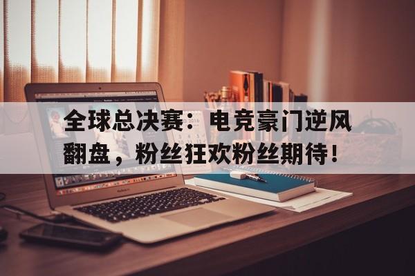 全球总决赛：电竞豪门逆风翻盘，粉丝狂欢粉丝期待！电竞全球赛事