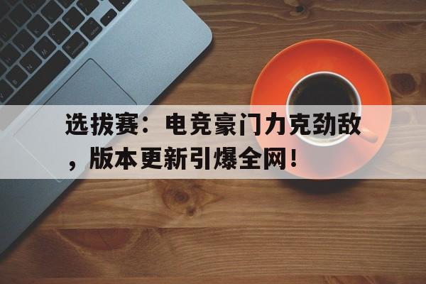 选拔赛：电竞豪门力克劲敌，版本更新引爆全网！