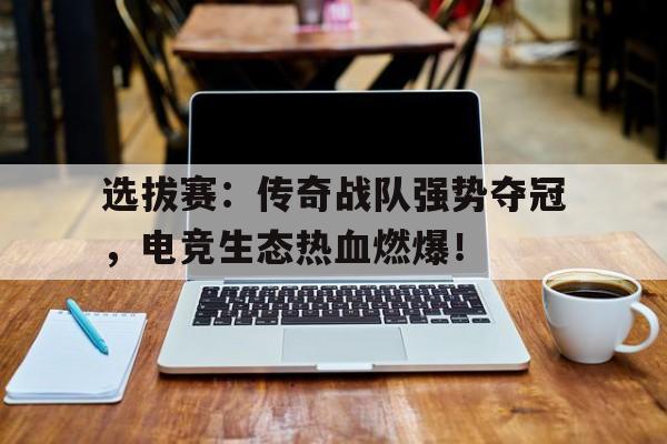 半岛体育app-选拔赛：传奇战队强势夺冠，电竞生态热血燃爆！-半岛体育app