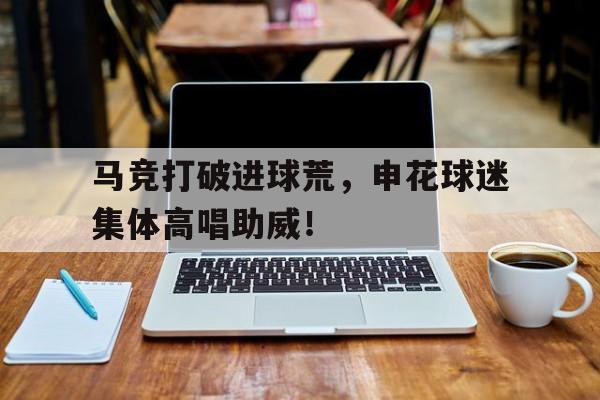 半岛体育app下载-马竞打破进球荒，申花球迷集体高唱助威！-半岛体育app下载