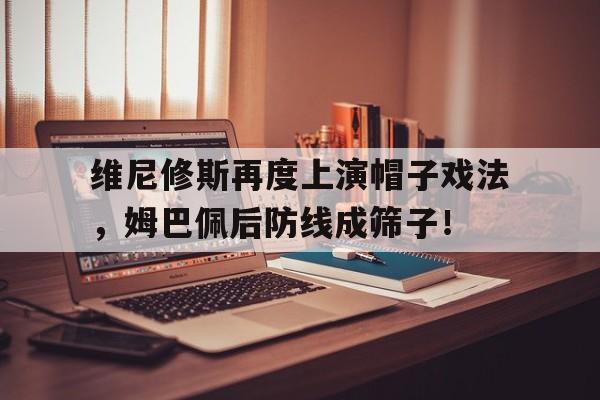 半岛体育app下载-维尼修斯再度上演帽子戏法，姆巴佩后防线成筛子！-半岛体育app下载