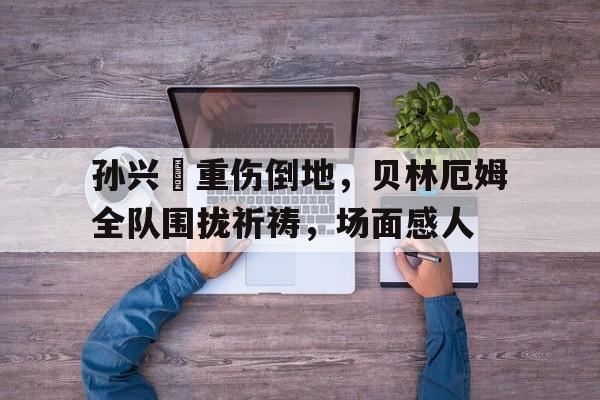 半岛体育app下载-孙兴慜重伤倒地，贝林厄姆全队围拢祈祷，场面感人-半岛体育app下载