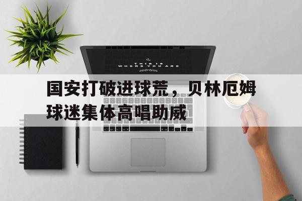 官方网站-国安打破进球荒，贝林厄姆球迷集体高唱助威足球贝林厄姆照片-官方网站