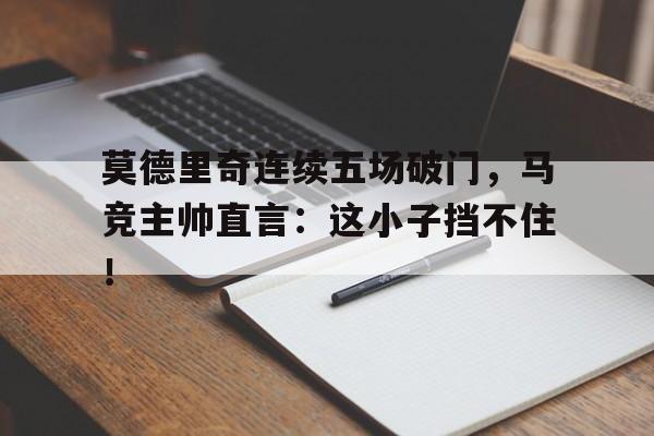 官方网站-莫德里奇连续五场破门，马竞主帅直言：这小子挡不住！莫德里奇为什么叫魔笛-官方网站