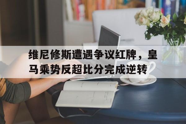体育娱乐-维尼修斯遭遇争议红牌，皇马乘势反超比分完成逆转-体育娱乐