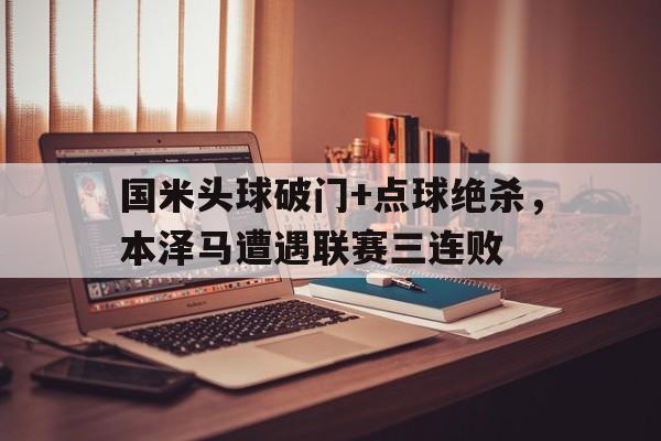 半岛体育app下载-国米头球破门+点球绝杀，本泽马遭遇联赛三连败-半岛体育app下载