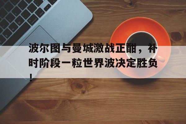 半岛体育app-波尔图与曼城激战正酣，补时阶段一粒世界波决定胜负！-半岛体育app
