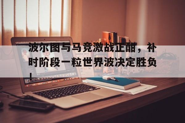 体育娱乐-波尔图与马竞激战正酣，补时阶段一粒世界波决定胜负！-体育娱乐