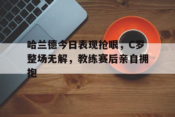 半岛体育app下载-哈兰德今日表现抢眼，C罗整场无解，教练赛后亲自拥抱-半岛体育app下载