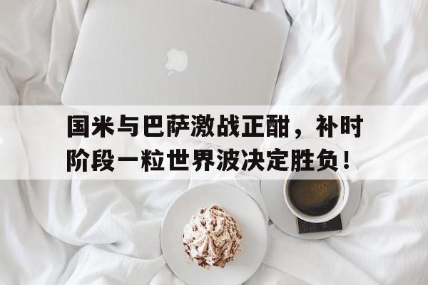 官方网站-国米与巴萨激战正酣，补时阶段一粒世界波决定胜负！-官方网站