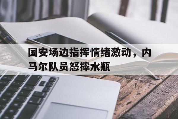 半岛体育app下载-国安场边指挥情绪激动，内马尔队员怒摔水瓶-半岛体育app下载