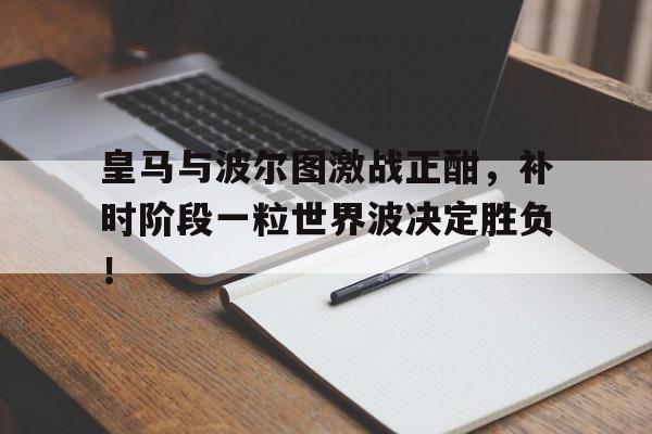 官方网站-皇马与波尔图激战正酣，补时阶段一粒世界波决定胜负！昨天葡国民与波尔图比赛腰斩-官方网站