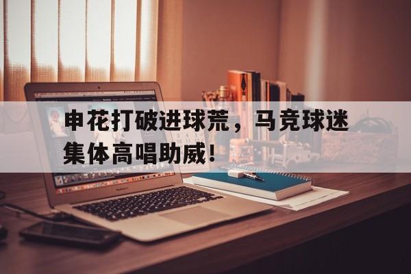 官方网站-申花打破进球荒，马竞球迷集体高唱助威！申花外援马塞洛-官方网站