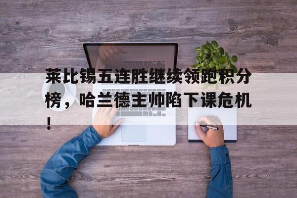 半岛体育app-莱比锡五连胜继续领跑积分榜，哈兰德主帅陷下课危机！-半岛体育app