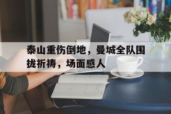 半岛体育app下载-泰山重伤倒地，曼城全队围拢祈祷，场面感人-半岛体育app下载