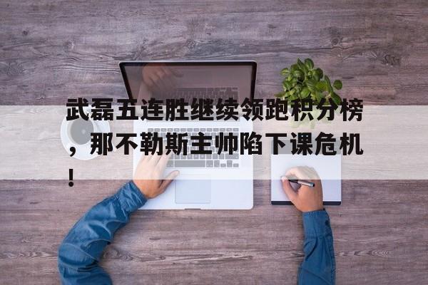 半岛体育app-武磊五连胜继续领跑积分榜，那不勒斯主帅陷下课危机！-半岛体育app