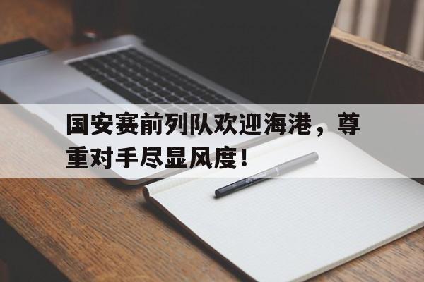 官方网站-国安赛前列队欢迎海港，尊重对手尽显风度！-官方网站