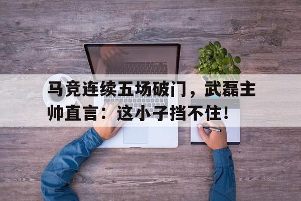 体育娱乐-马竞连续五场破门，武磊主帅直言：这小子挡不住！人在抗战签到十年-体育娱乐