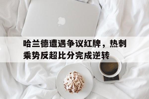 半岛体育app-哈兰德遭遇争议红牌，热刺乘势反超比分完成逆转热刺 哈兰德-半岛体育app