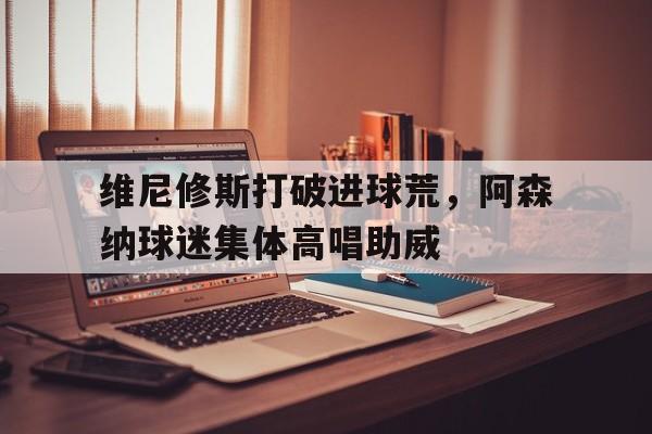 官方网站-维尼修斯打破进球荒，阿森纳球迷集体高唱助威-官方网站