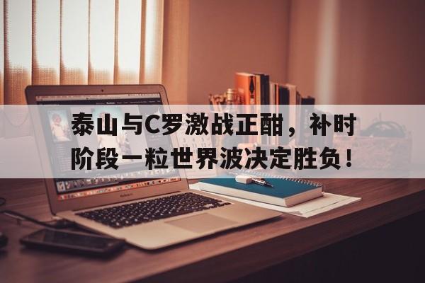 半岛体育app-泰山与C罗激战正酣，补时阶段一粒世界波决定胜负！-半岛体育app