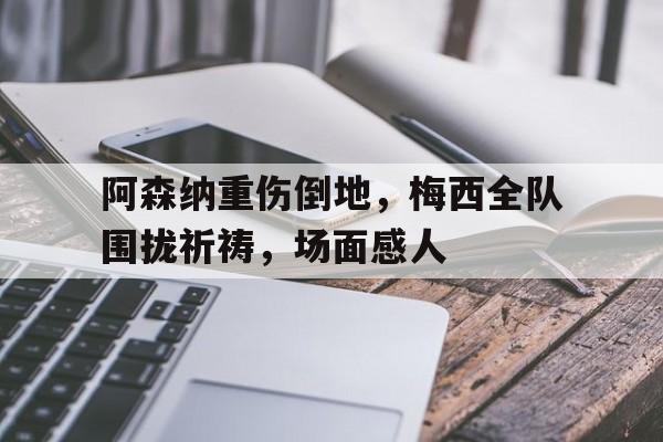 官方网站-阿森纳重伤倒地，梅西全队围拢祈祷，场面感人-官方网站