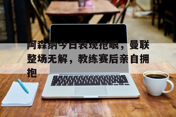 半岛体育app-阿森纳今日表现抢眼，曼联整场无解，教练赛后亲自拥抱-半岛体育app