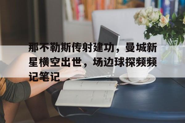 半岛体育app-那不勒斯传射建功，曼城新星横空出世，场边球探频频记笔记-半岛体育app