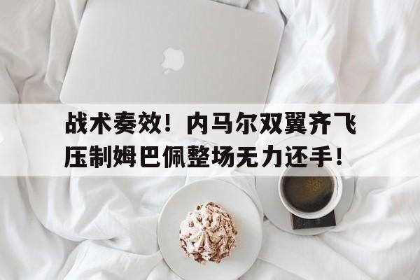 战术奏效！内马尔双翼齐飞压制姆巴佩整场无力还手！