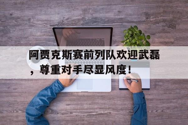 官方网站-阿贾克斯赛前列队欢迎武磊，尊重对手尽显风度！-官方网站