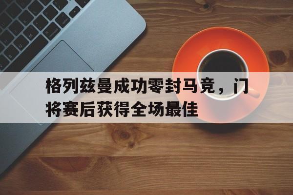 半岛体育app下载-格列兹曼成功零封马竞，门将赛后获得全场最佳-半岛体育app下载