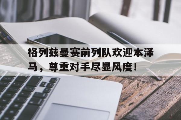 半岛体育app下载-格列兹曼赛前列队欢迎本泽马，尊重对手尽显风度！-半岛体育app下载