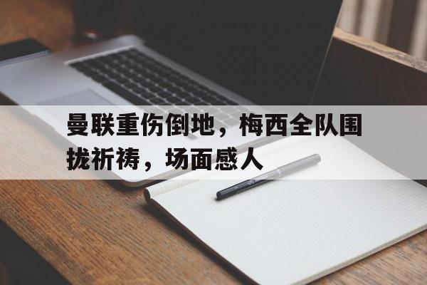 半岛体育app下载-曼联重伤倒地，梅西全队围拢祈祷，场面感人-半岛体育app下载