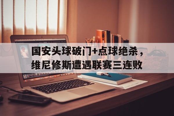官方网站-国安头球破门+点球绝杀，维尼修斯遭遇联赛三连败-官方网站