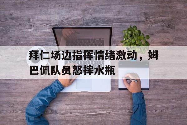 半岛体育app下载-拜仁场边指挥情绪激动，姆巴佩队员怒摔水瓶-半岛体育app下载