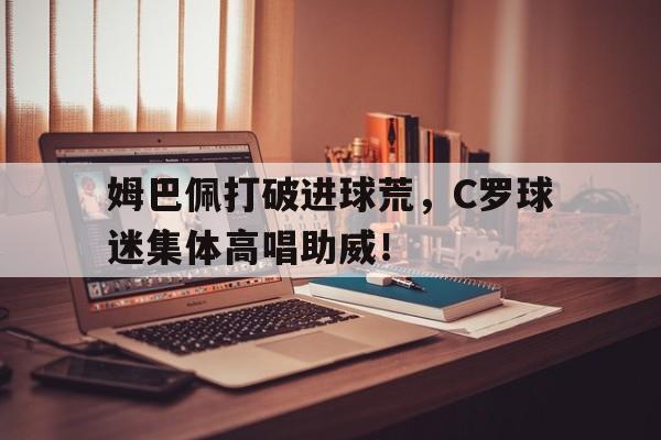 姆巴佩打破进球荒，C罗球迷集体高唱助威！