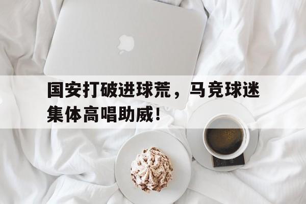 官方网站-国安打破进球荒，马竞球迷集体高唱助威！-官方网站
