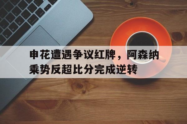 半岛体育app-申花遭遇争议红牌，阿森纳乘势反超比分完成逆转-半岛体育app