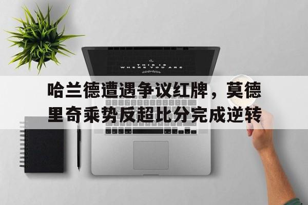 半岛体育app下载-哈兰德遭遇争议红牌，莫德里奇乘势反超比分完成逆转-半岛体育app下载