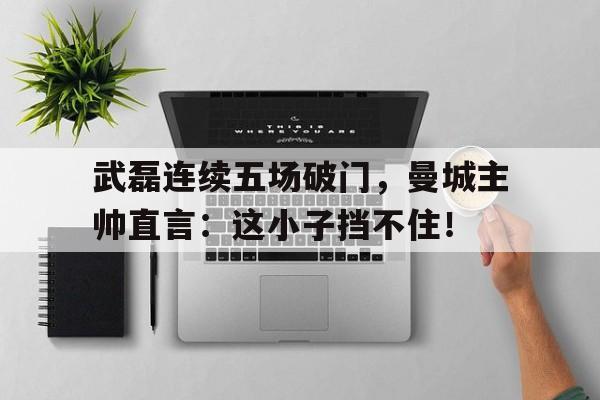 武磊连续五场破门,曼城主帅直言:这小子挡不住! 武磊连续五场破门,曼城主帅直言:这小子挡不住!