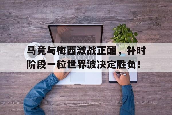 体育娱乐-马竞与梅西激战正酣，补时阶段一粒世界波决定胜负！-体育娱乐