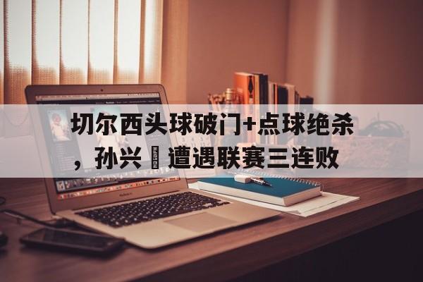 半岛体育app下载-切尔西头球破门+点球绝杀，孙兴慜遭遇联赛三连败为什么古堡被移出比赛了-半岛体育app下载
