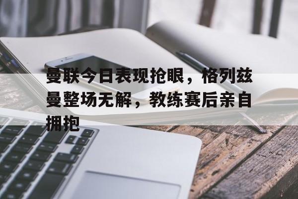 体育娱乐-曼联今日表现抢眼，格列兹曼整场无解，教练赛后亲自拥抱格列兹曼曼联球迷照片-体育娱乐