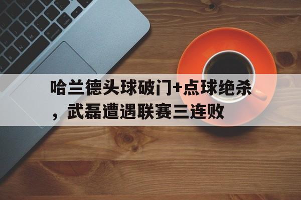体育娱乐-哈兰德头球破门+点球绝杀，武磊遭遇联赛三连败-体育娱乐