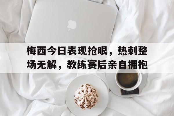 半岛体育app-梅西今日表现抢眼，热刺整场无解，教练赛后亲自拥抱-半岛体育app