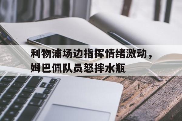 半岛体育app下载-利物浦场边指挥情绪激动，姆巴佩队员怒摔水瓶-半岛体育app下载