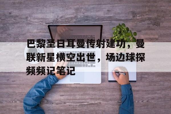 官方网站-巴黎圣日耳曼传射建功，曼联新星横空出世，场边球探频频记笔记巴黎圣日耳曼和日耳曼的关系-官方网站
